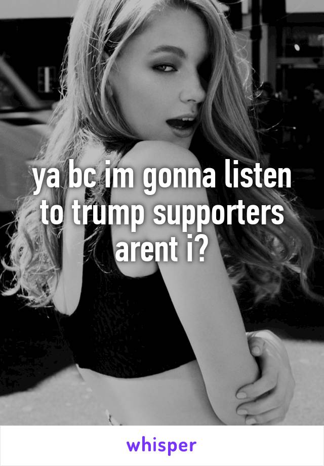 ya bc im gonna listen to trump supporters arent i?

