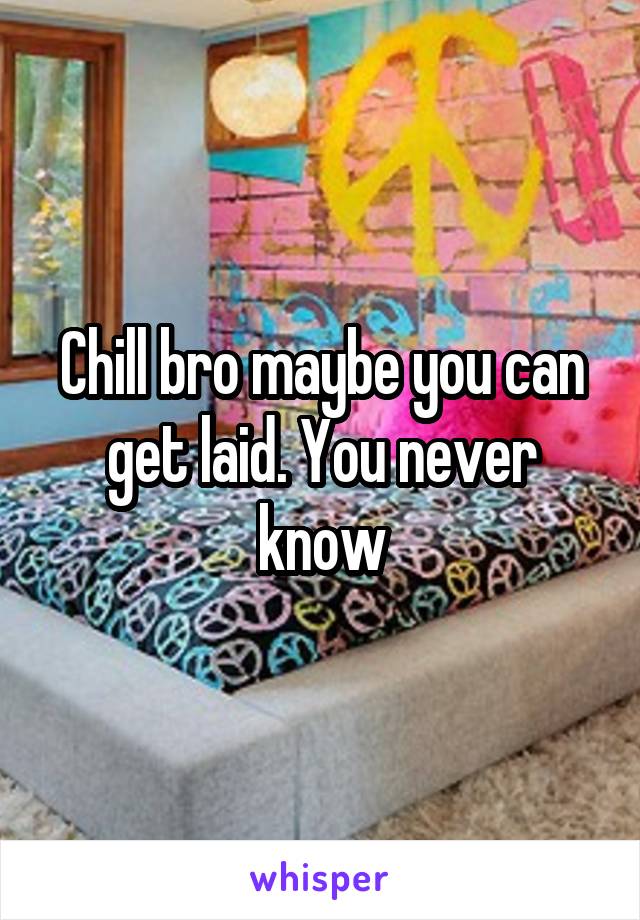 Chill bro maybe you can get laid. You never know