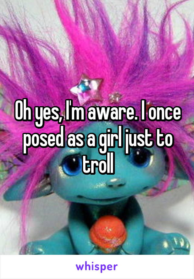 Oh yes, I'm aware. I once posed as a girl just to troll