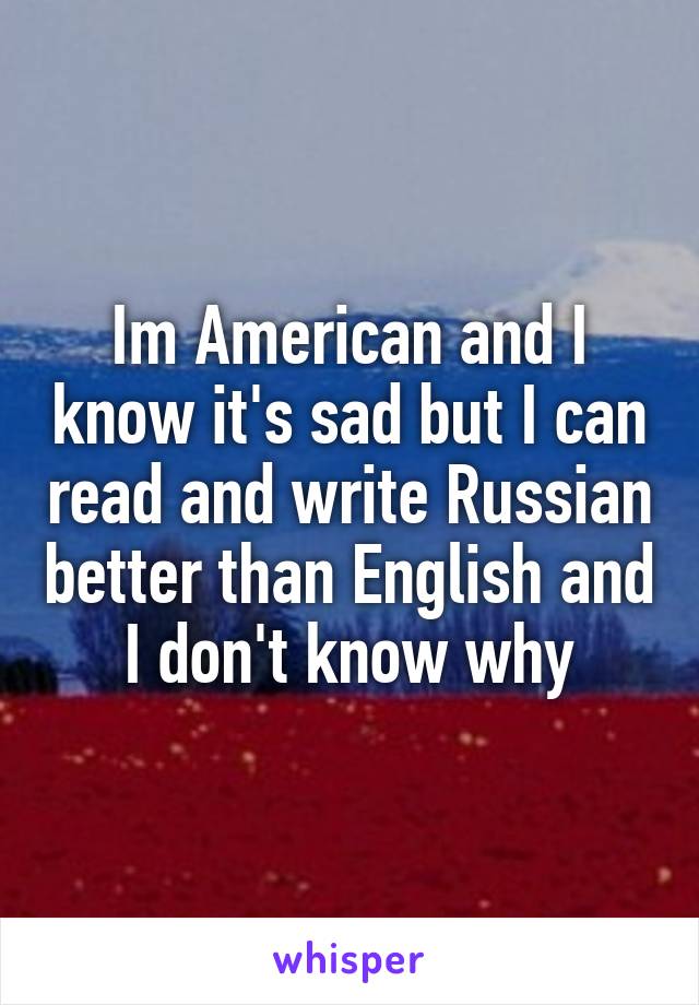 Im American and I know it's sad but I can read and write Russian better than English and I don't know why