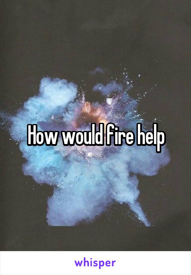 How would fire help