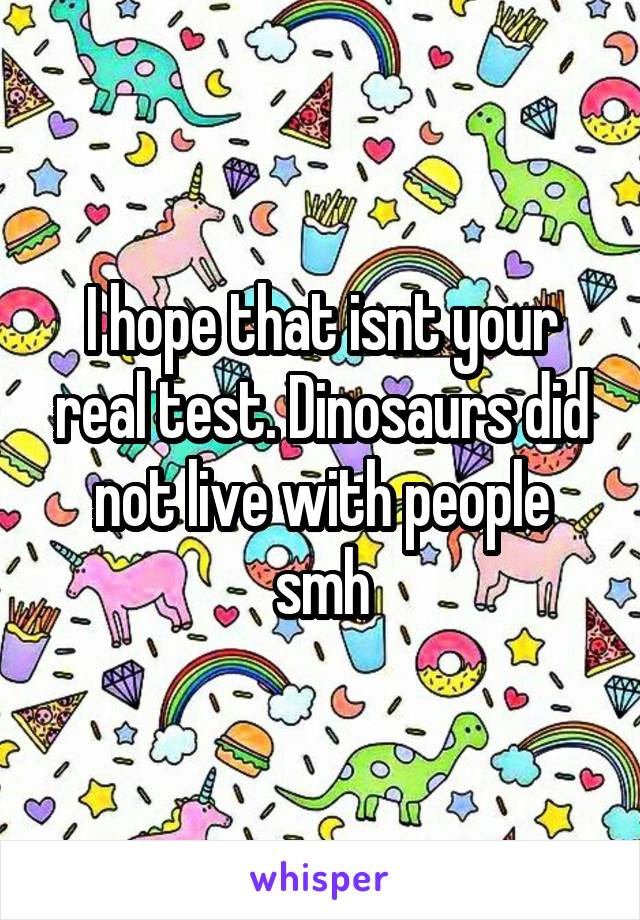I hope that isnt your real test. Dinosaurs did not live with people smh