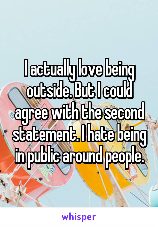I actually love being outside. But I could agree with the second statement. I hate being in public around people.