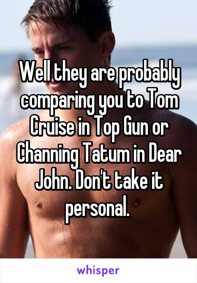 Well they are probably comparing you to Tom Cruise in Top Gun or Channing Tatum in Dear John. Don't take it personal. 