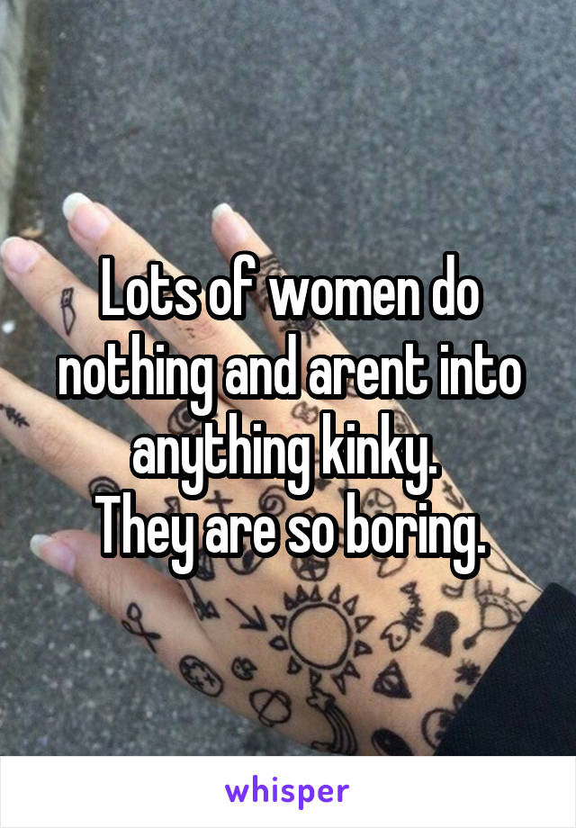 Lots of women do nothing and arent into anything kinky. 
They are so boring.