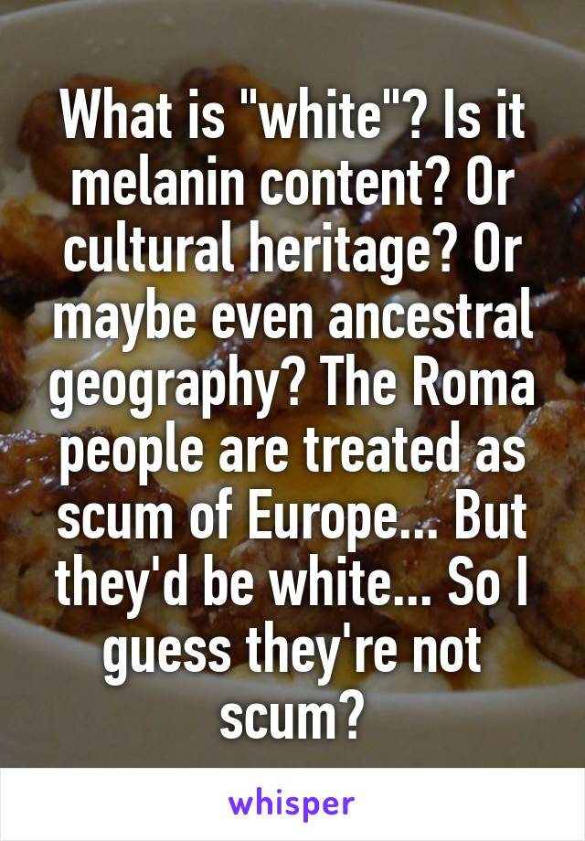What is "white"? Is it melanin content? Or cultural heritage? Or maybe even ancestral geography? The Roma people are treated as scum of Europe... But they'd be white... So I guess they're not scum?