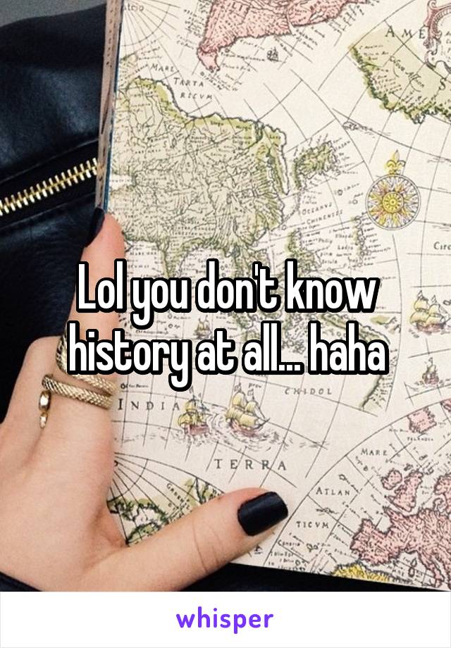 Lol you don't know history at all... haha