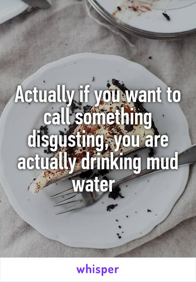 Actually if you want to call something disgusting, you are actually drinking mud water  