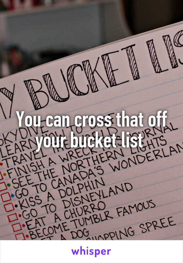 You can cross that off your bucket list 