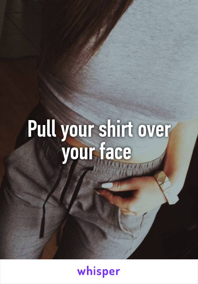 Pull your shirt over your face 