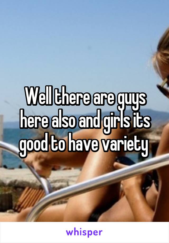 Well there are guys here also and girls its good to have variety 