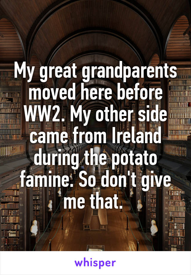 My great grandparents moved here before WW2. My other side came from Ireland during the potato famine. So don't give me that. 