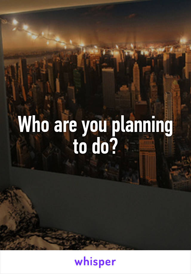 Who are you planning to do?