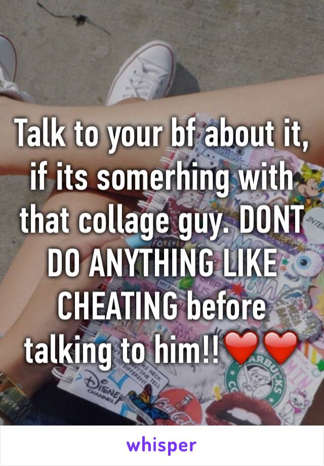 Talk to your bf about it, if its somerhing with that collage guy. DONT DO ANYTHING LIKE CHEATING before talking to him!!❤️❤️