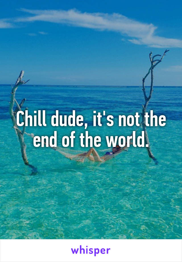 Chill dude, it's not the end of the world.