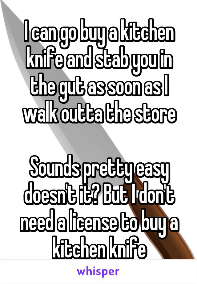 I can go buy a kitchen knife and stab you in the gut as soon as I walk outta the store

Sounds pretty easy doesn't it? But I don't need a license to buy a kitchen knife