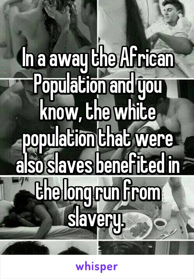 In a away the African Population and you know, the white population that were also slaves benefited in the long run from slavery. 