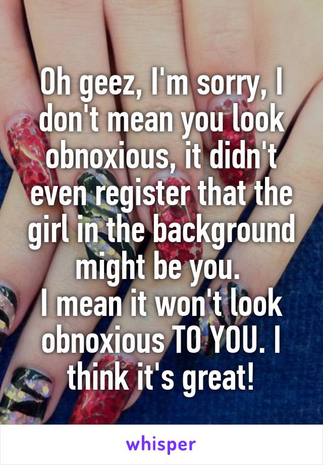 Oh geez, I'm sorry, I don't mean you look obnoxious, it didn't even register that the girl in the background might be you. 
I mean it won't look obnoxious TO YOU. I think it's great!