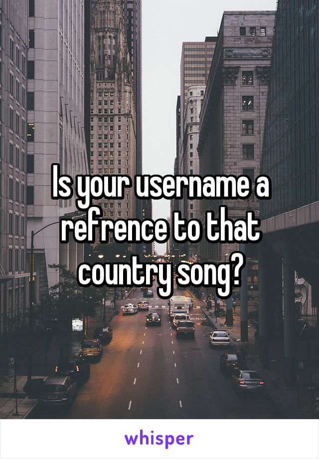 Is your username a refrence to that country song?