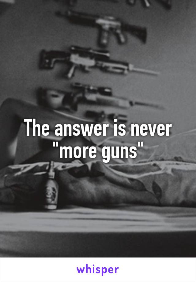 The answer is never "more guns"