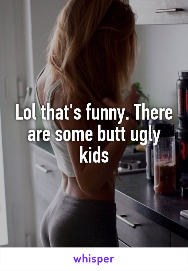 Lol that's funny. There are some butt ugly kids