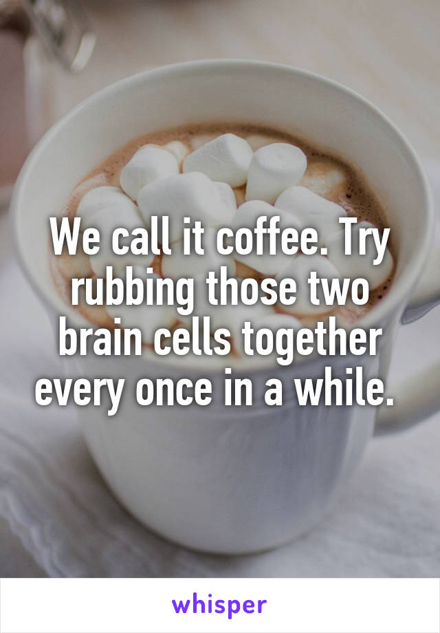 We call it coffee. Try rubbing those two brain cells together every once in a while. 