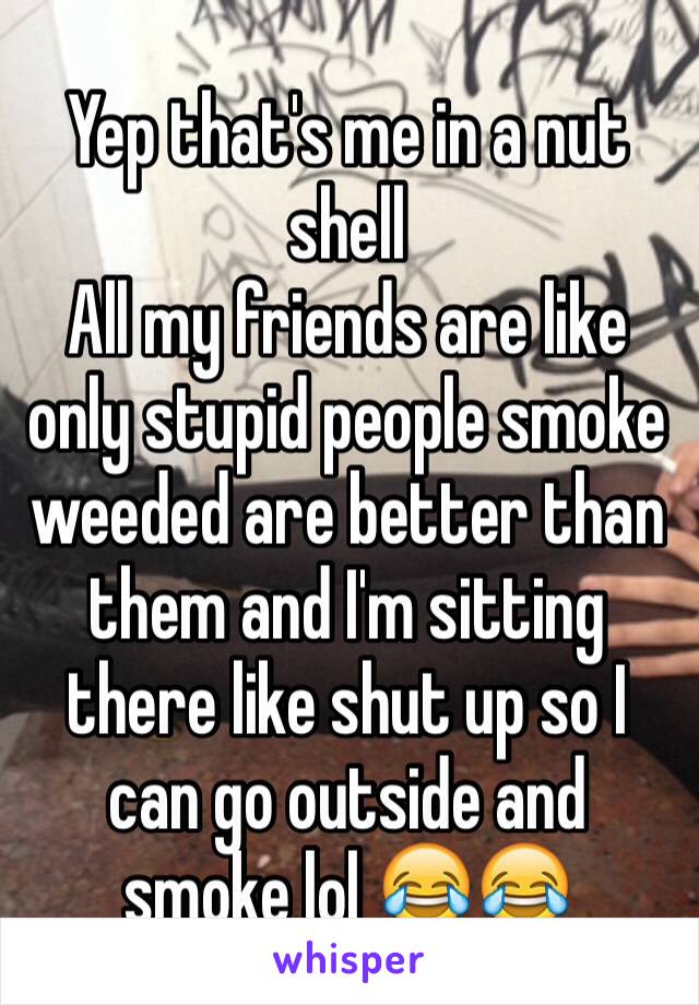 Yep that's me in a nut shell 
All my friends are like only stupid people smoke weeded are better than them and I'm sitting there like shut up so I can go outside and smoke lol 😂😂