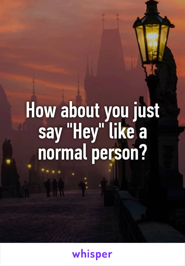 How about you just say "Hey" like a normal person?