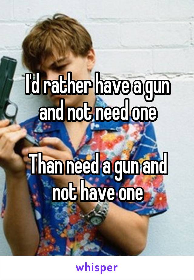 I'd rather have a gun and not need one

Than need a gun and not have one