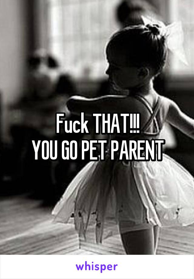Fuck THAT!!!
YOU GO PET PARENT