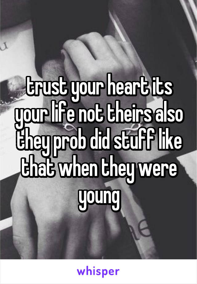 trust your heart its your life not theirs also they prob did stuff like that when they were young