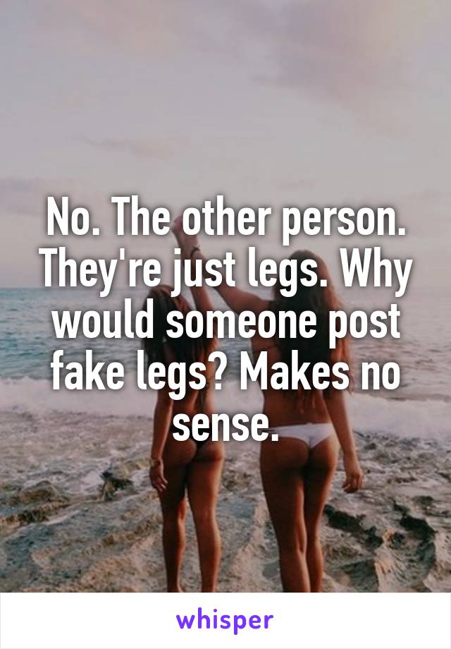 No. The other person. They're just legs. Why would someone post fake legs? Makes no sense.