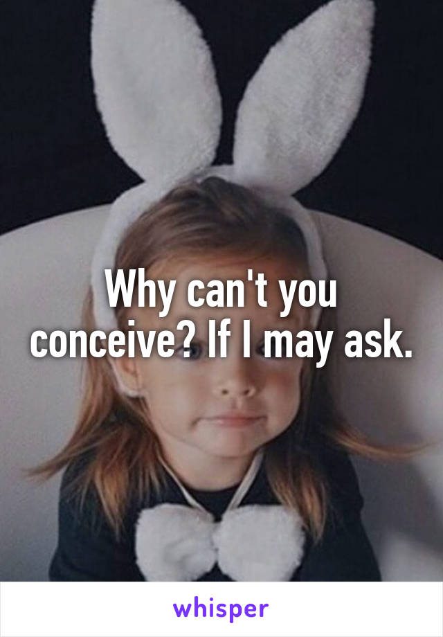 Why can't you conceive? If I may ask.