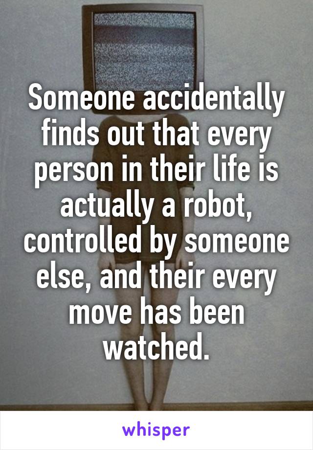 Someone accidentally finds out that every person in their life is actually a robot, controlled by someone else, and their every move has been watched.