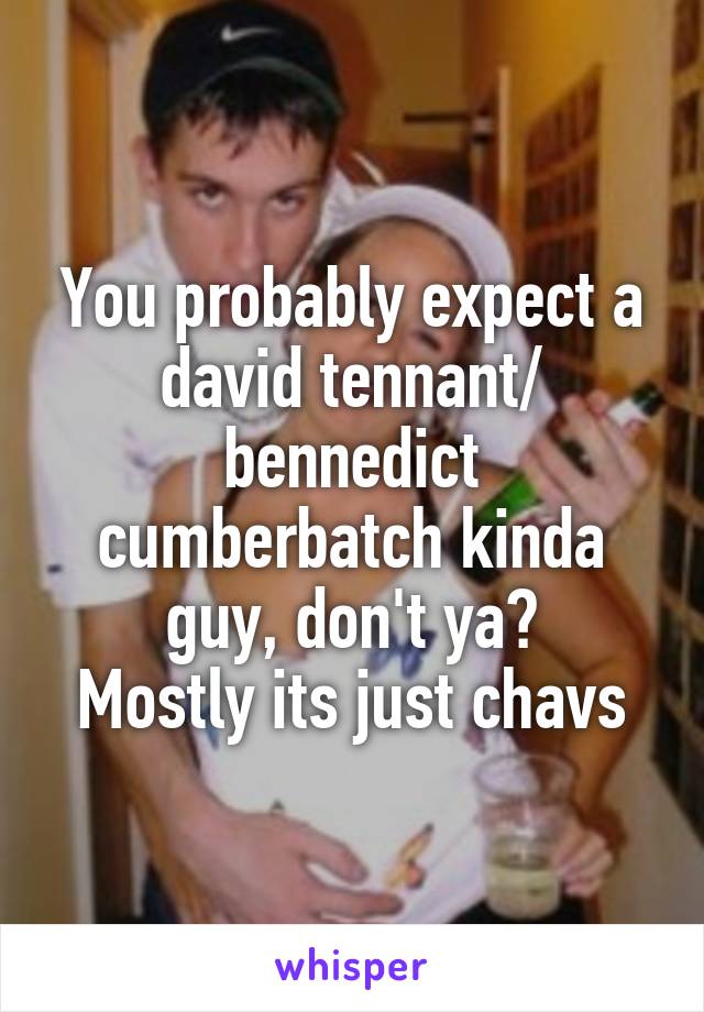You probably expect a david tennant/ bennedict cumberbatch kinda guy, don't ya?
Mostly its just chavs