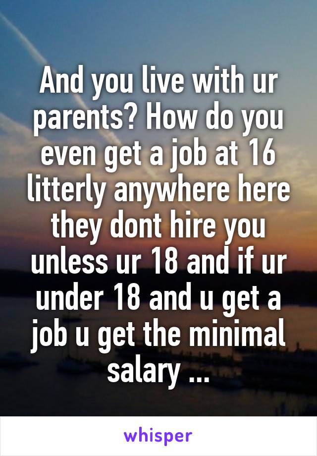 And you live with ur parents? How do you even get a job at 16 litterly anywhere here they dont hire you unless ur 18 and if ur under 18 and u get a job u get the minimal salary ...