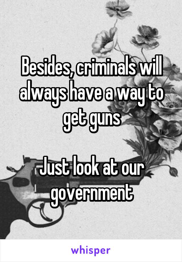 Besides, criminals will always have a way to get guns

Just look at our government