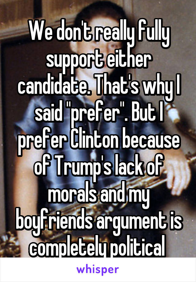 We don't really fully support either candidate. That's why I said "prefer". But I prefer Clinton because of Trump's lack of morals and my boyfriends argument is completely political 