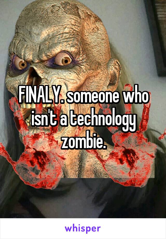 FINALY. someone who isn't a technology zombie.