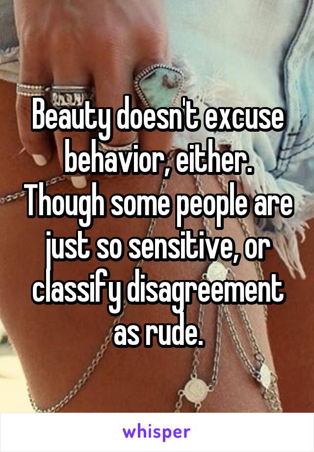 Beauty doesn't excuse behavior, either. Though some people are just so sensitive, or classify disagreement as rude.