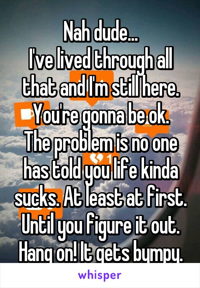 Nah dude...
I've lived through all that and I'm still here.
You're gonna be ok. The problem is no one has told you life kinda sucks. At least at first. Until you figure it out.
Hang on! It gets bympy.