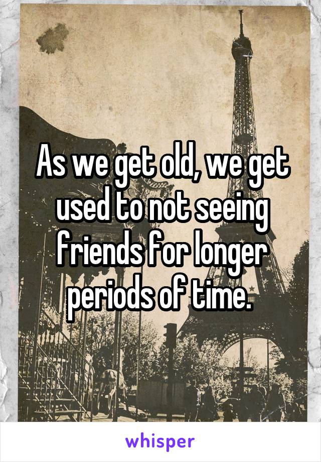 As we get old, we get used to not seeing friends for longer periods of time. 