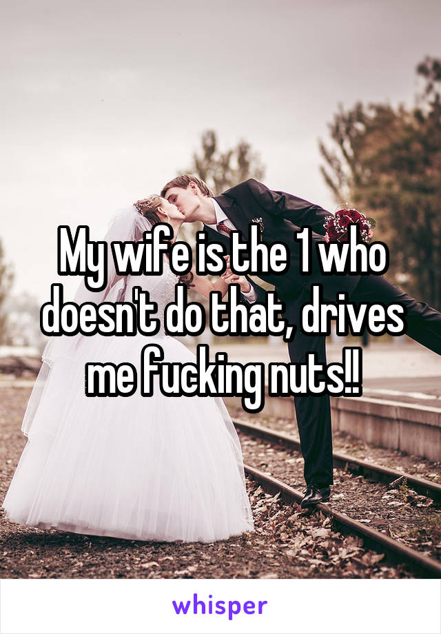 My wife is the 1 who doesn't do that, drives me fucking nuts!!