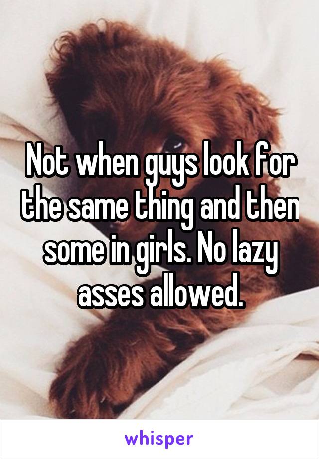 Not when guys look for the same thing and then some in girls. No lazy asses allowed.