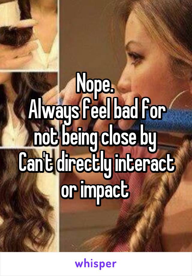 Nope. 
Always feel bad for not being close by 
Can't directly interact or impact 