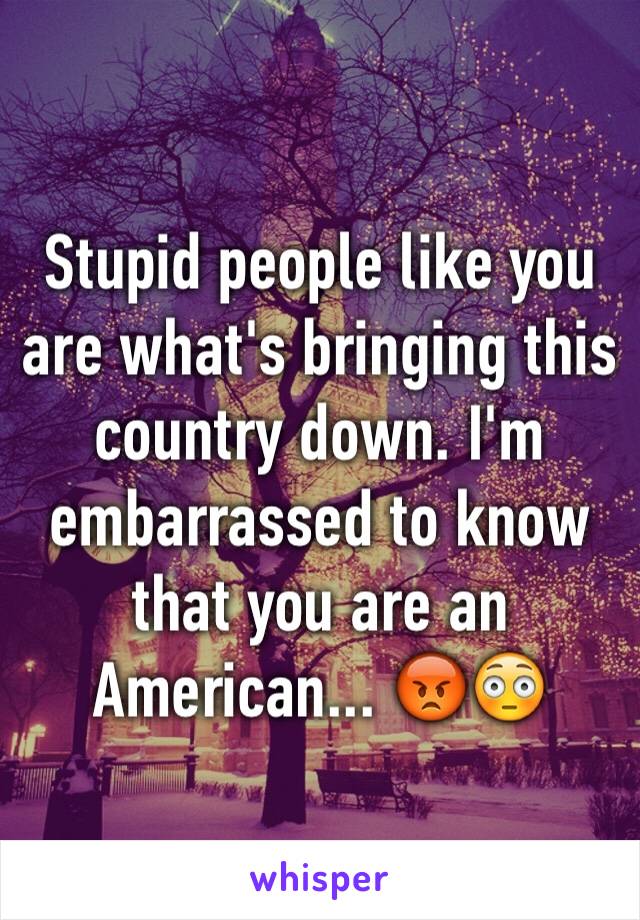 Stupid people like you are what's bringing this country down. I'm embarrassed to know that you are an American... 😡😳