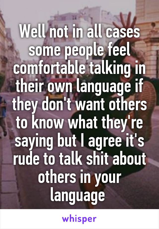Well not in all cases some people feel comfortable talking in their own language if they don't want others to know what they're saying but I agree it's rude to talk shit about others in your language 