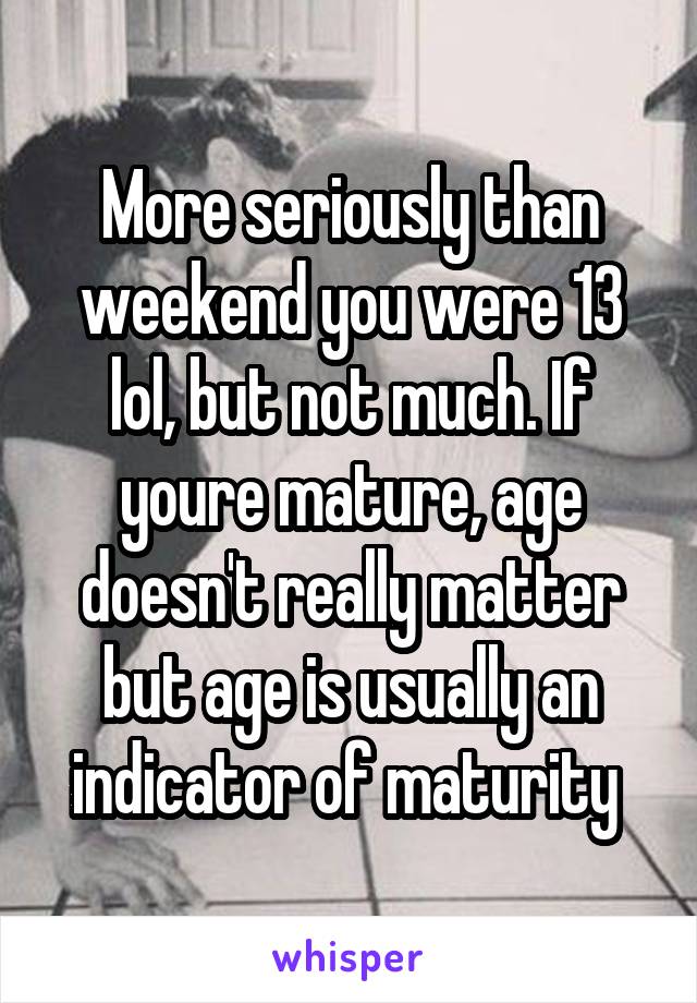 More seriously than weekend you were 13 lol, but not much. If youre mature, age doesn't really matter but age is usually an indicator of maturity 