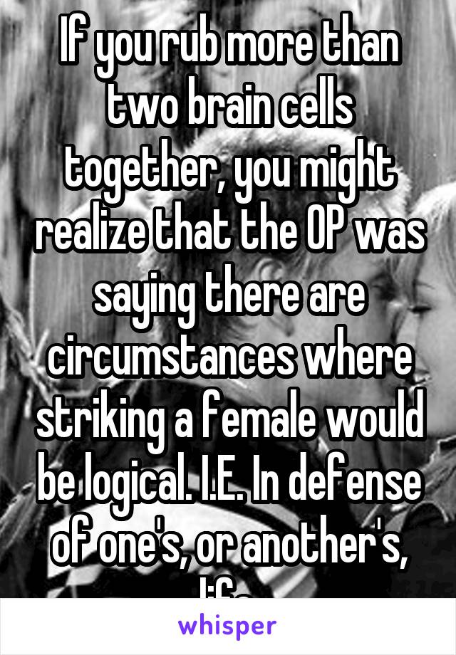 If you rub more than two brain cells together, you might realize that the OP was saying there are circumstances where striking a female would be logical. I.E. In defense of one's, or another's, life.