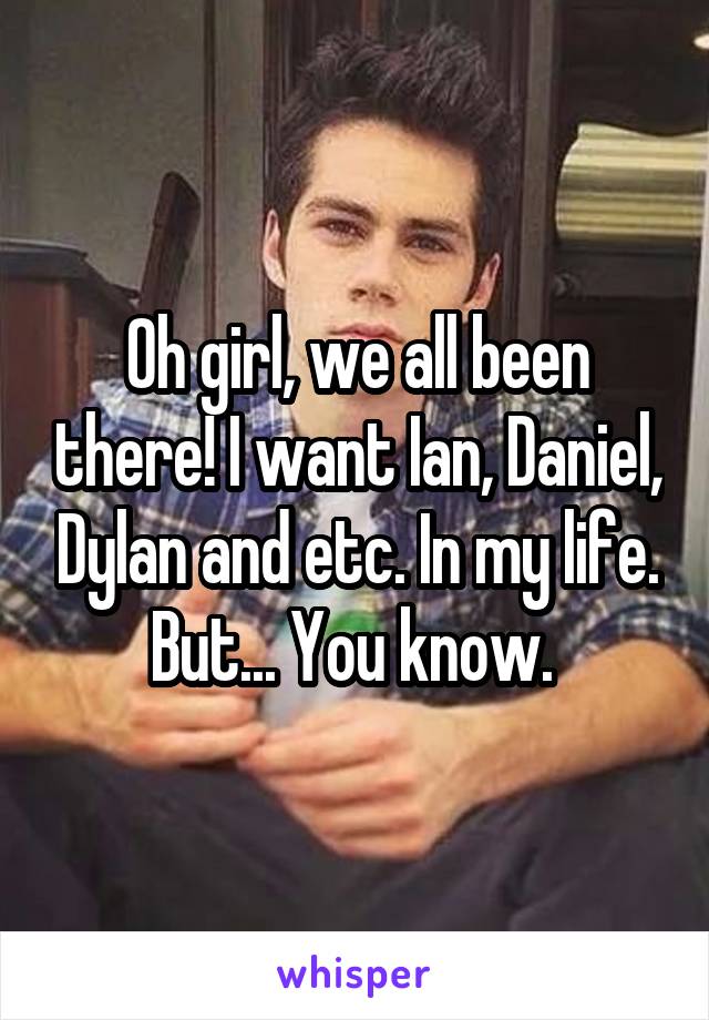 Oh girl, we all been there! I want Ian, Daniel, Dylan and etc. In my life. But... You know. 